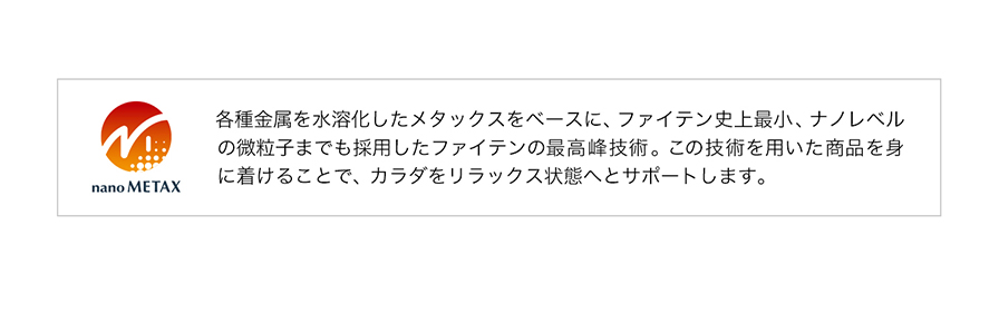 ナノメタックスは各種金属を水溶化したメタックスをベースに、ファイテン史上最小、ナノレベルの微粒子真でも採用したファイテンの最高峰技術。この技術を用いた商品を身に着けることで、カラダをリラックス状態へとサポートします。